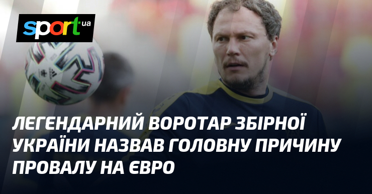 Легендарний воротар збірної України назвав головну причину провалу на Євро - Sport.ua